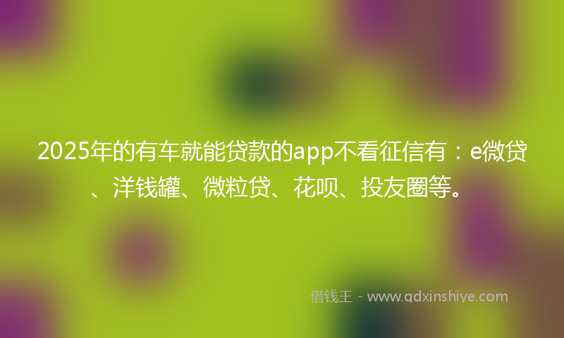 2025年的有车就能贷款的app不看征信有:e微贷、洋钱罐、微粒贷、花呗、投友圈等。