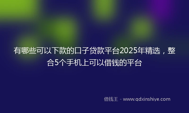 有哪些可以下款的口子贷款平台2025年精选，整合5个手机上可以借钱的平台