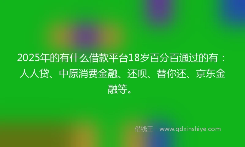2025年的有什么借款平台18岁百分百通过的有：人人贷、中原消费金融、还呗、替你还、京东金融等。