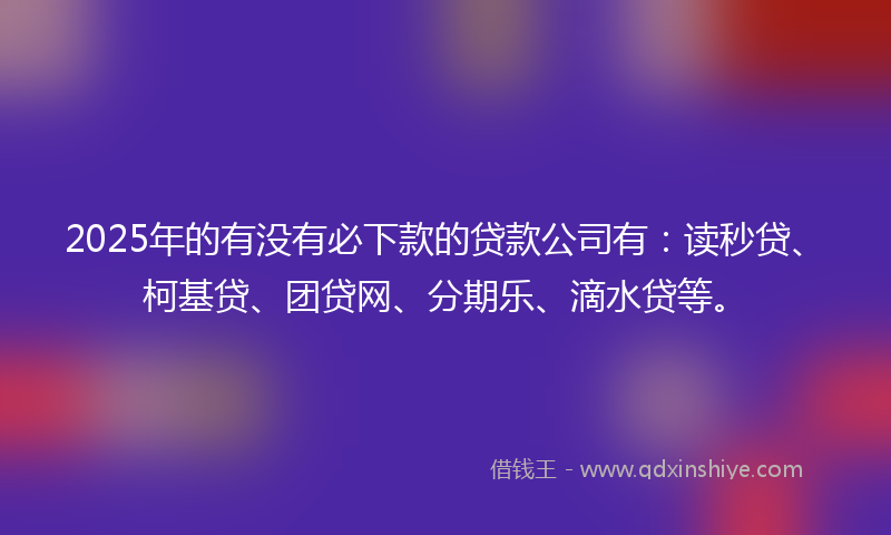 2025年的有没有必下款的贷款公司有：读秒贷、柯基贷、团贷网、分期乐、滴水贷等。