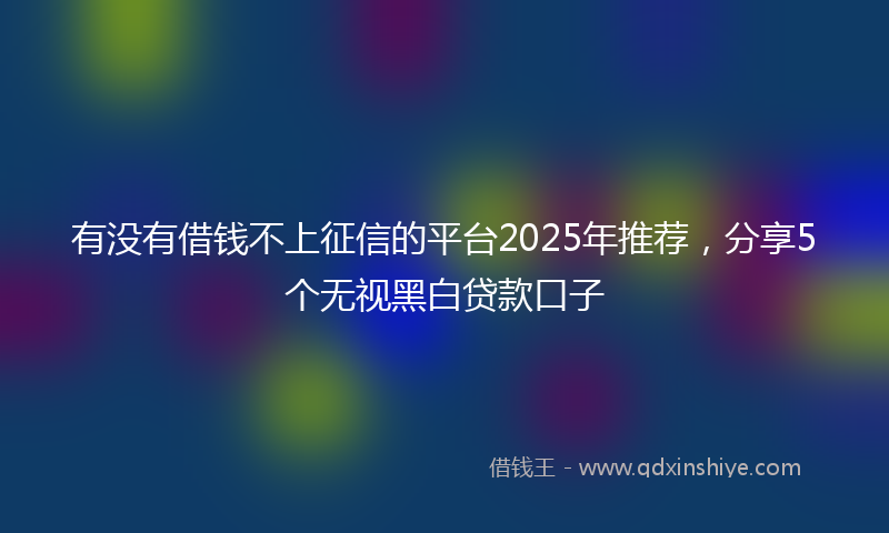 有没有借钱不上征信的平台2025年推荐，分享5个无视黑白贷款口子