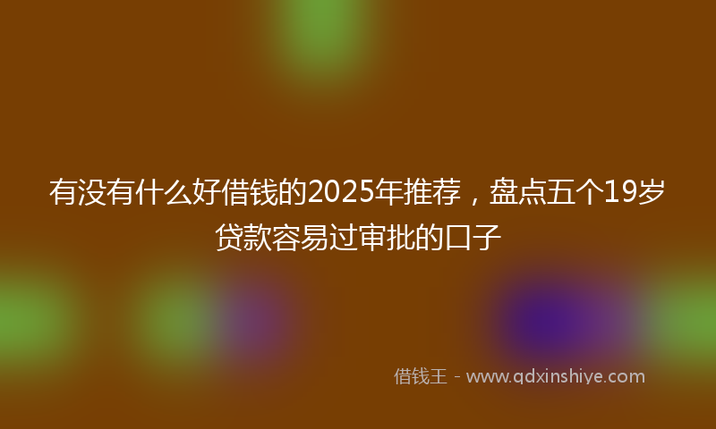 有没有什么好借钱的2025年推荐，盘点五个19岁贷款容易过审批的口子