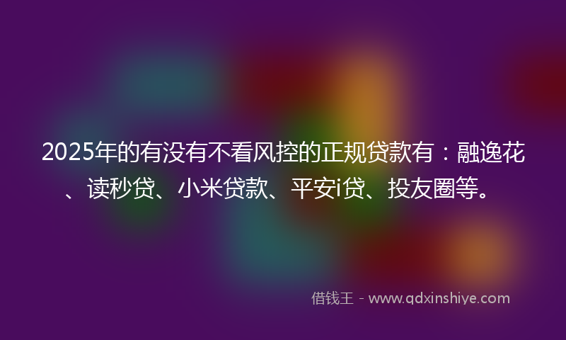 2025年的有没有不看风控的正规贷款有：融逸花、读秒贷、小米贷款、平安i贷、投友圈等。