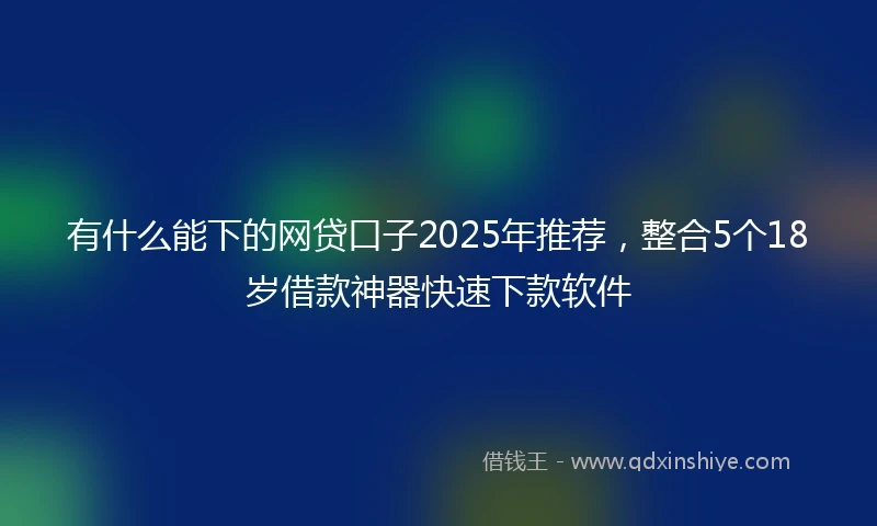 有什么能下的网贷口子2025年推荐，整合5个18岁借款神器快速下款软件