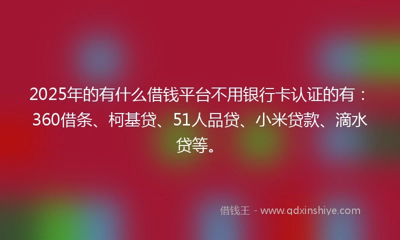 2025年的有什么借钱平台不用银行卡认证的有：360借条、柯基贷、51人品贷、小米贷款、滴水贷等。