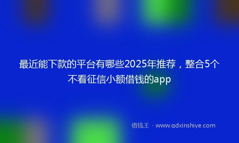 最近能下款的平台有哪些2025年推荐，整合5个不看征信小额借钱的app