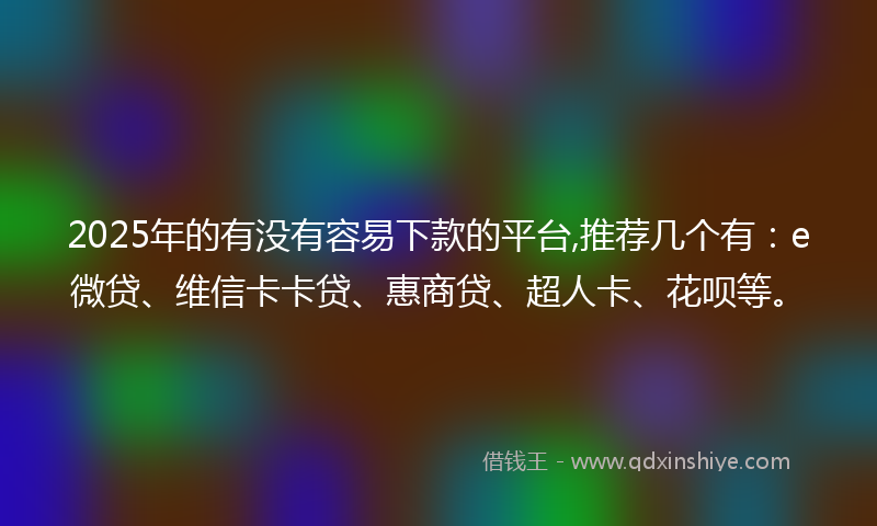 2025年的有没有容易下款的平台,推荐几个有：e微贷、维信卡卡贷、惠商贷、超人卡、花呗等。