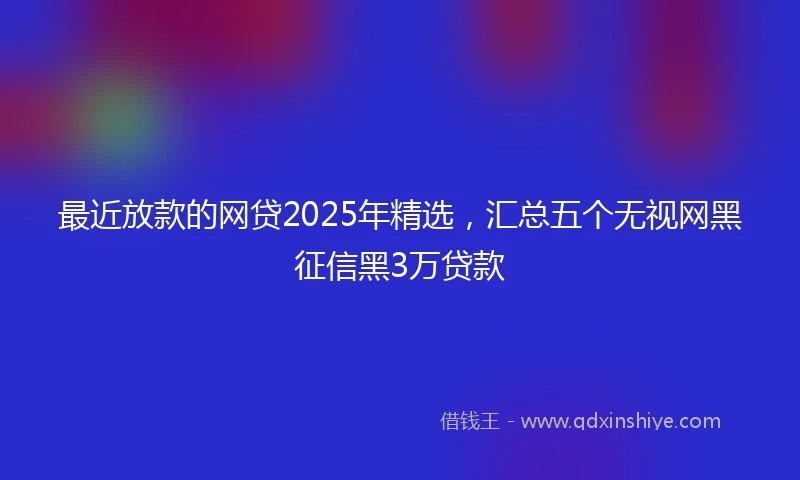 最近放款的网贷2025年精选，汇总五个无视网黑征信黑3万贷款