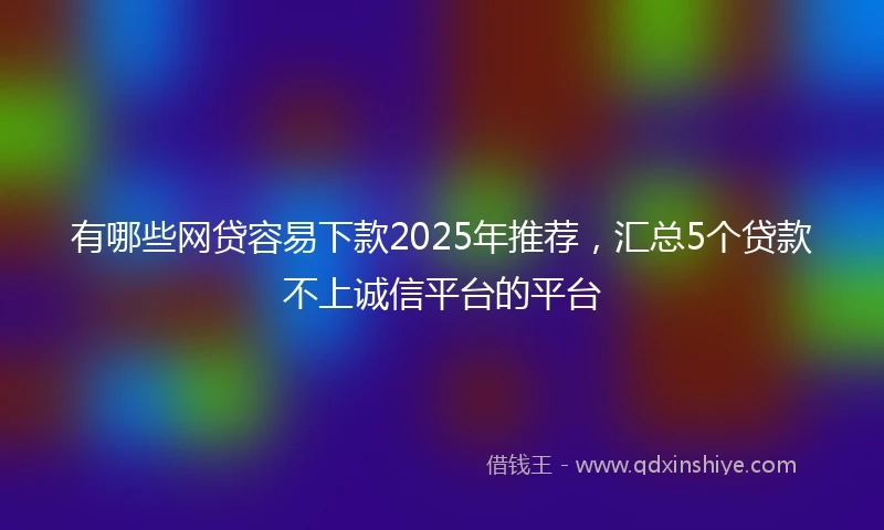 有哪些网贷容易下款2025年推荐，汇总5个贷款不上诚信平台的平台