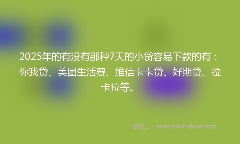 2025年的有没有那种7天的小贷容易下款的有：你我贷、美团生活费、维信卡卡贷、好期贷、拉卡拉等。