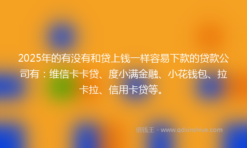 2025年的有没有和贷上钱一样容易下款的贷款公司有：维信卡卡贷、度小满金融、小花钱包、拉卡拉、信用卡贷等。
