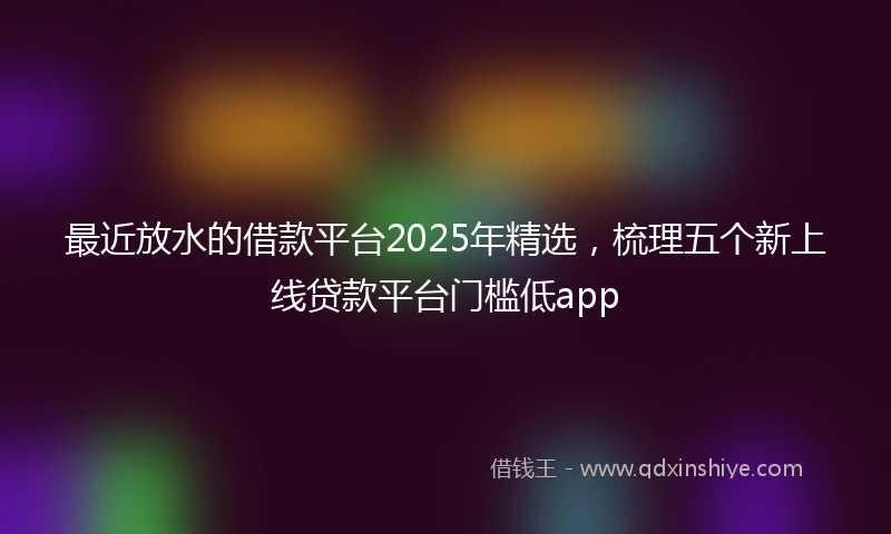 最近放水的借款平台2025年精选，梳理五个新上线贷款平台门槛低app