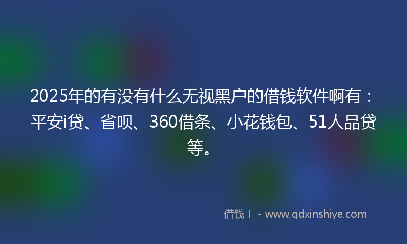 2025年的有没有什么无视黑户的借钱软件啊有：平安i贷、省呗、360借条、小花钱包、51人品贷等。