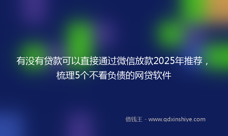 有没有贷款可以直接通过微信放款2025年推荐，梳理5个不看负债的网贷软件