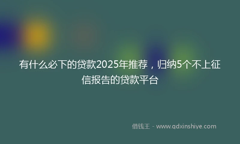 有什么必下的贷款2025年推荐，归纳5个不上征信报告的贷款平台