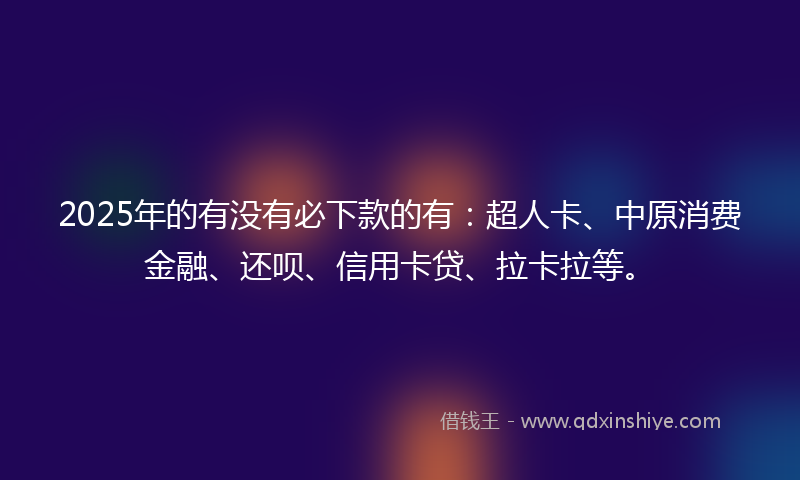 2025年的有没有必下款的有：超人卡、中原消费金融、还呗、信用卡贷、拉卡拉等。