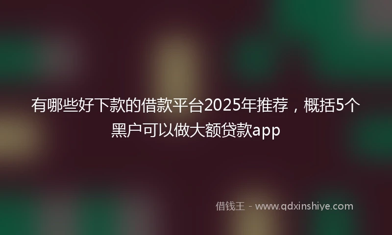 有哪些好下款的借款平台2025年推荐，概括5个黑户可以做大额贷款app