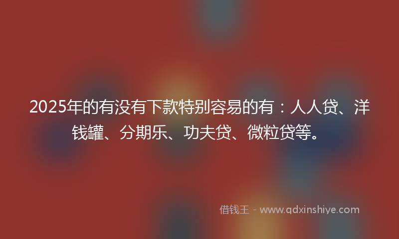 2025年的有没有下款特别容易的有：人人贷、洋钱罐、分期乐、功夫贷、微粒贷等。