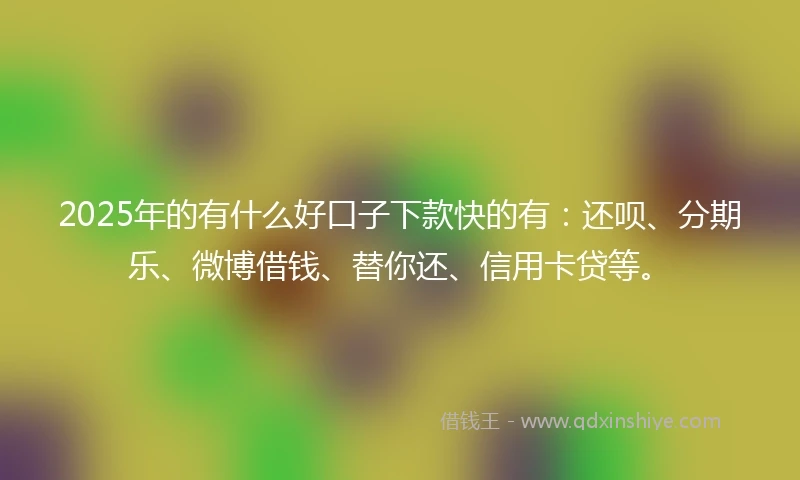 2025年的有什么好口子下款快的有：还呗、分期乐、微博借钱、替你还、信用卡贷等。