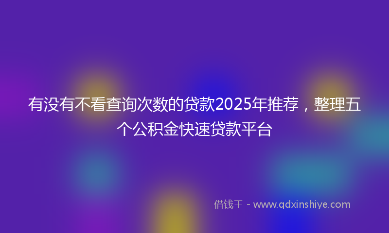 有没有不看查询次数的贷款2025年推荐，整理五个公积金快速贷款平台