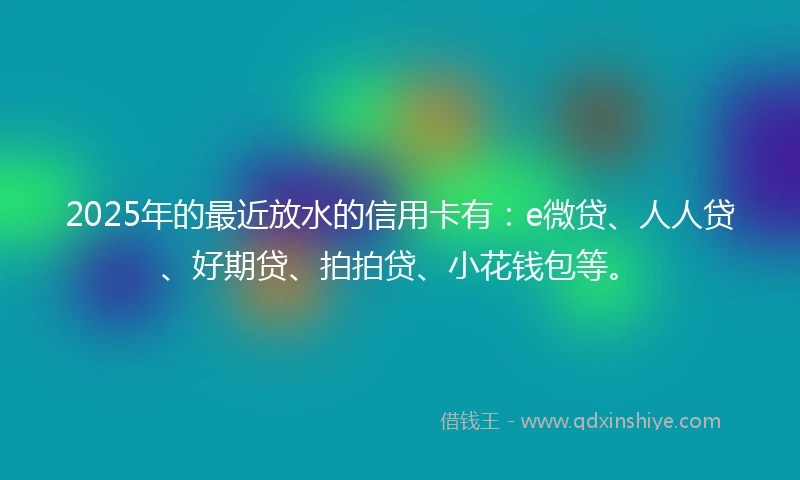 2025年的最近放水的信用卡有：e微贷、人人贷、好期贷、拍拍贷、小花钱包等。