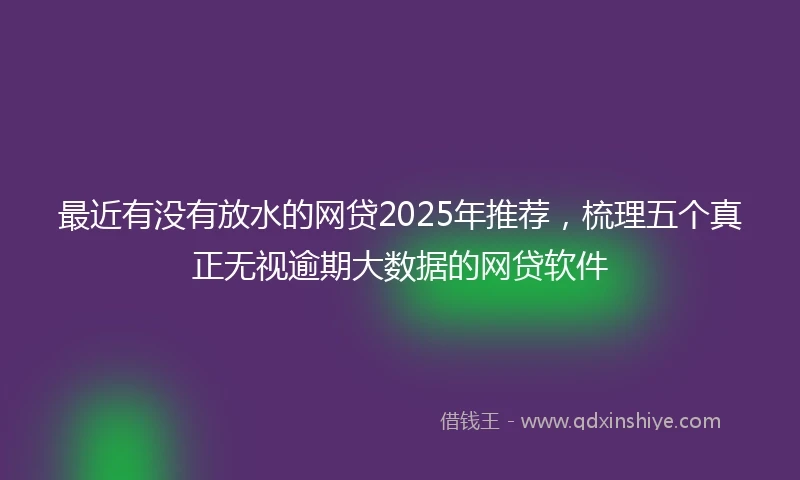 最近有没有放水的网贷2025年推荐,梳理五个真正无视逾期大数据的网贷软件
