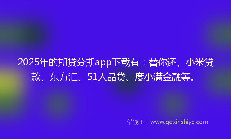 2025年的期贷分期app下载有：替你还、小米贷款、东方汇、51人品贷、度小满金融等。