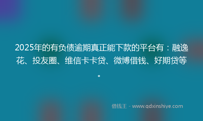 2025年的有负债逾期真正能下款的平台有：融逸花、投友圈、维信卡卡贷、微博借钱、好期贷等。