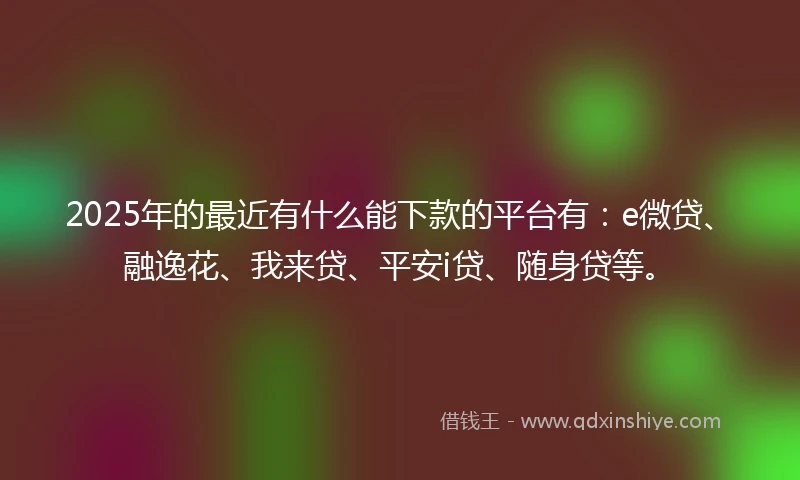 2025年的最近有什么能下款的平台有：e微贷、融逸花、我来贷、平安i贷、随身贷等。