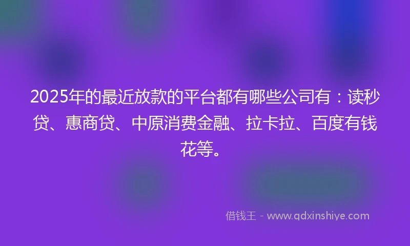 2025年的最近放款的平台都有哪些公司有：读秒贷、惠商贷、中原消费金融、拉卡拉、百度有钱花等。