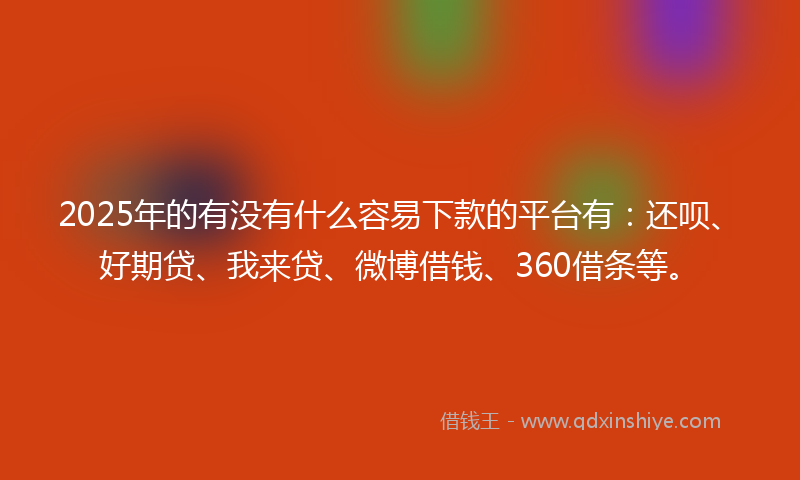 2025年的有没有什么容易下款的平台有：还呗、好期贷、我来贷、微博借钱、360借条等。