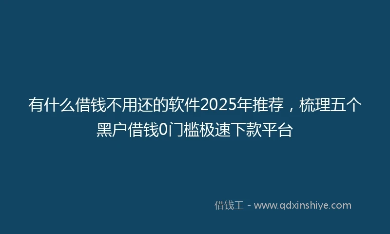 有什么借钱不用还的软件2025年推荐，梳理五个黑户借钱0门槛极速下款平台