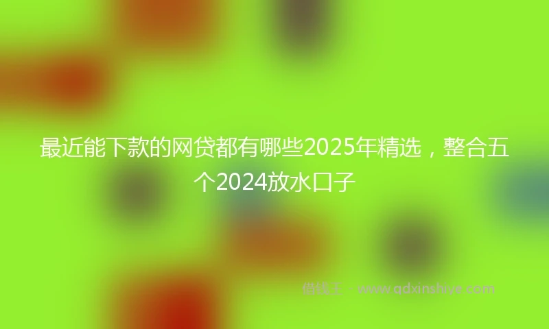 最近能下款的网贷都有哪些2025年精选，整合五个2024放水口子