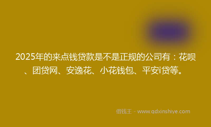 2025年的来点钱贷款是不是正规的公司有：花呗、团贷网、安逸花、小花钱包、平安i贷等。