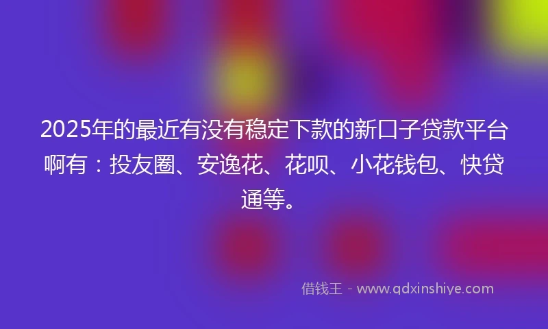 2025年的最近有没有稳定下款的新口子贷款平台啊有:投友圈、安逸花、花呗、小花钱包、快贷通等。