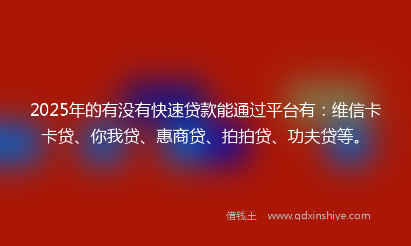 2025年的有没有快速贷款能通过平台有：维信卡卡贷、你我贷、惠商贷、拍拍贷、功夫贷等。