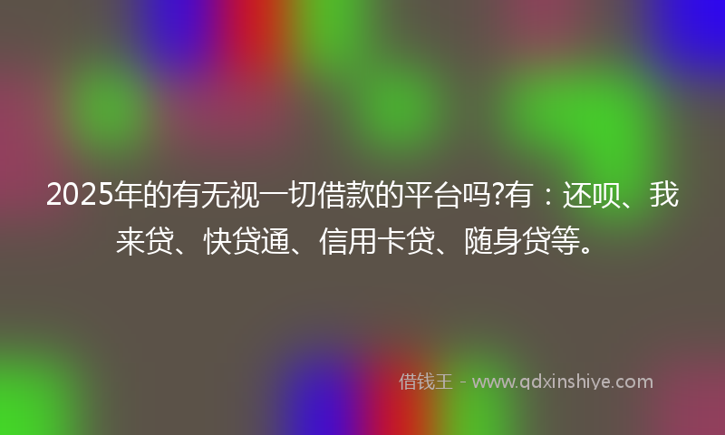 2025年的有无视一切借款的平台吗?有：还呗、我来贷、快贷通、信用卡贷、随身贷等。