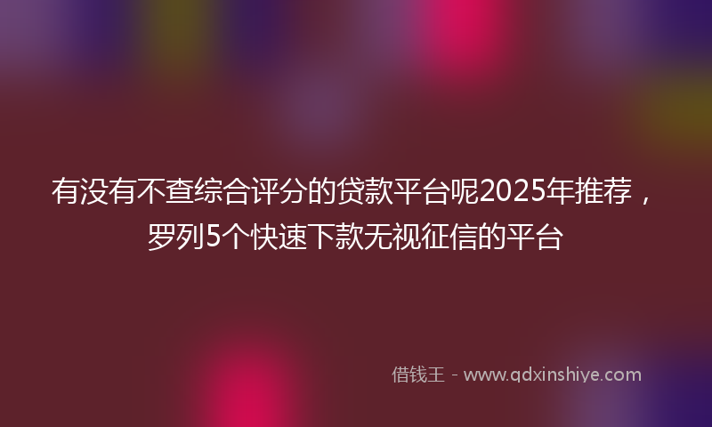 有没有不查综合评分的贷款平台呢2025年推荐，罗列5个快速下款无视征信的平台