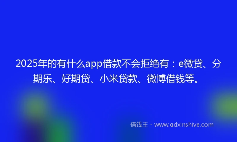 2025年的有什么app借款不会拒绝有：e微贷、分期乐、好期贷、小米贷款、微博借钱等。