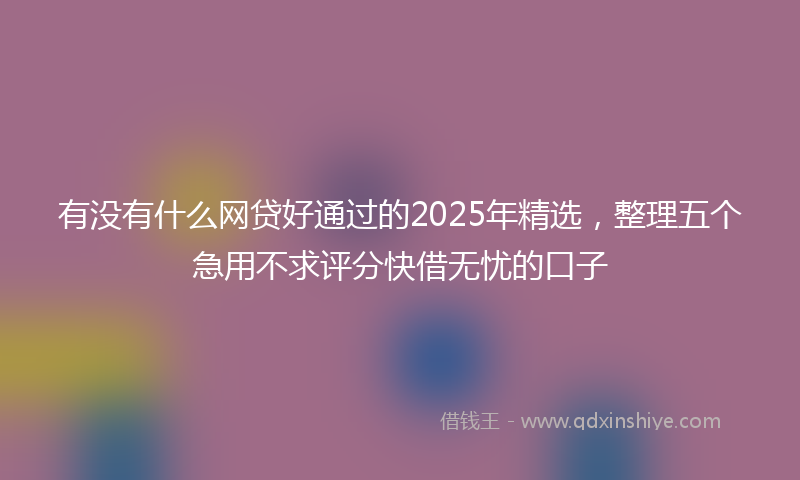 有没有什么网贷好通过的2025年精选，整理五个急用不求评分快借无忧的口子