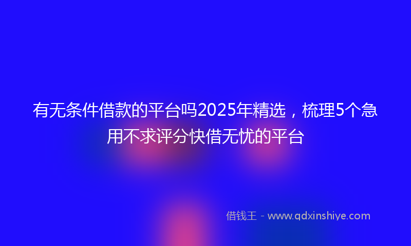 有无条件借款的平台吗2025年精选，梳理5个急用不求评分快借无忧的平台