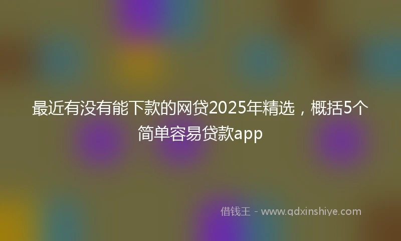 最近有没有能下款的网贷2025年精选,概括5个简单容易贷款app