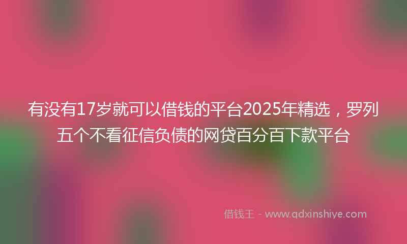 有没有17岁就可以借钱的平台2025年精选,罗列五个不看征信负债的网贷百分百下款平台