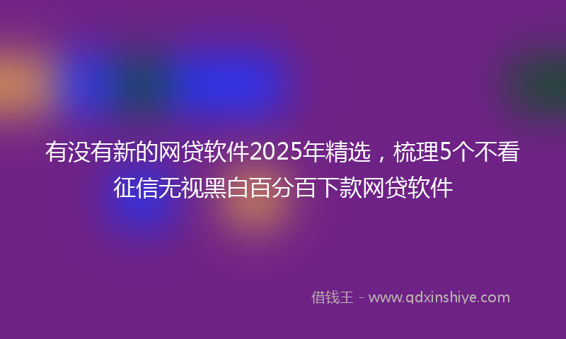 有没有新的网贷软件2025年精选，梳理5个不看征信无视黑白百分百下款网贷软件