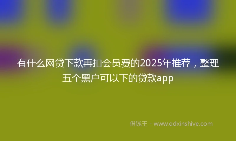 有什么网贷下款再扣会员费的2025年推荐，整理五个黑户可以下的贷款app