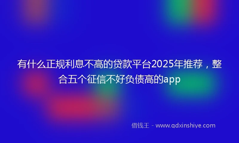 有什么正规利息不高的贷款平台2025年推荐，整合五个征信不好负债高的app