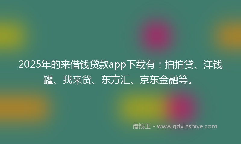 2025年的来借钱贷款app下载有：拍拍贷、洋钱罐、我来贷、东方汇、京东金融等。