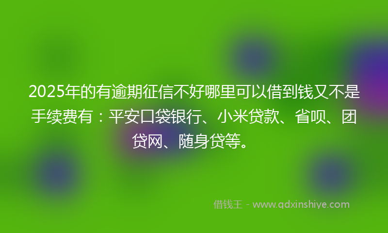 2025年的有逾期征信不好哪里可以借到钱又不是手续费有：平安口袋银行、小米贷款、省呗、团贷网、随身贷等。