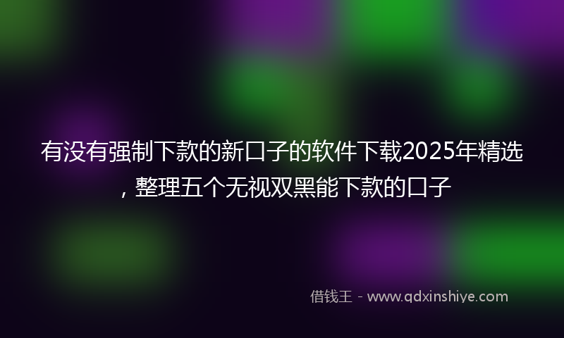 有没有强制下款的新口子的软件下载2025年精选，整理五个无视双黑能下款的口子