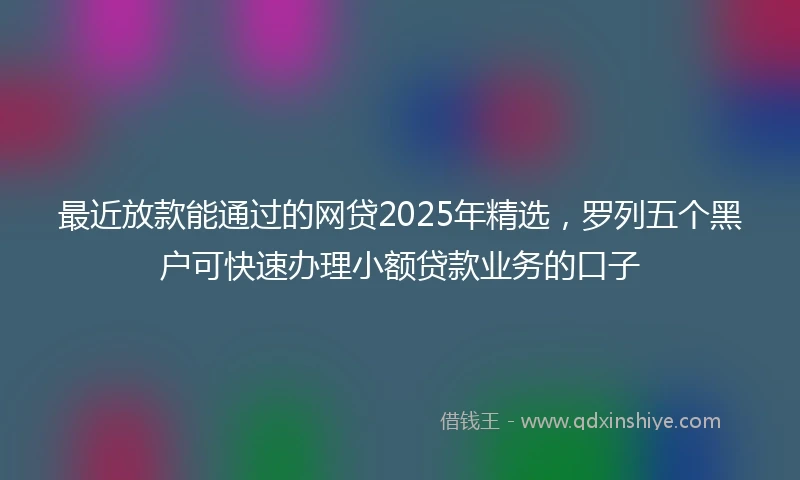 最近放款能通过的网贷2025年精选，罗列五个黑户可快速办理小额贷款业务的口子